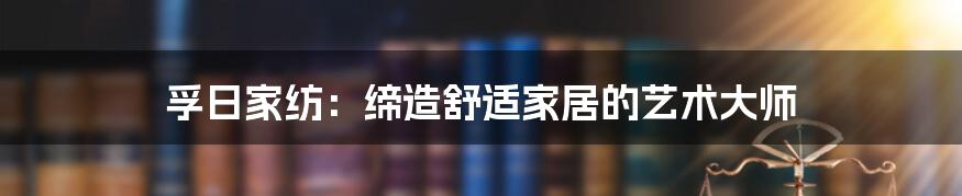 孚日家纺：缔造舒适家居的艺术大师