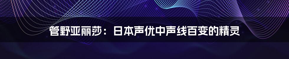 管野亚丽莎:日本声优中声线百变的精灵