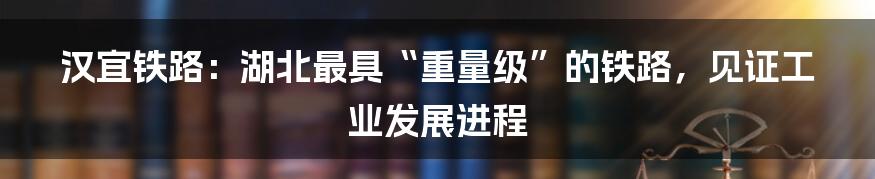汉宜铁路:湖北最具“重量级”的铁路,见证工业发展进程