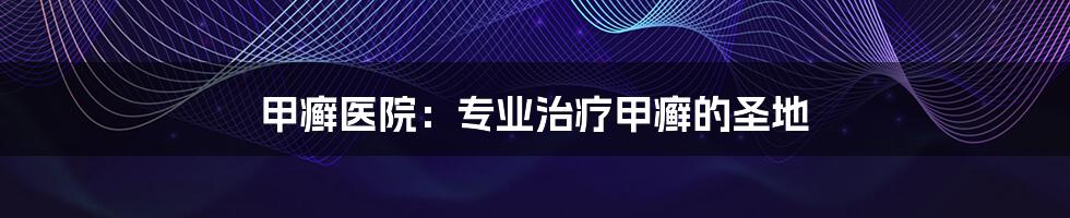 甲癣医院:专业治疗甲癣的圣地