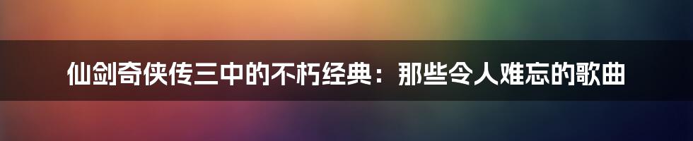 仙剑奇侠传三中的不朽经典：那些令人难忘的歌曲