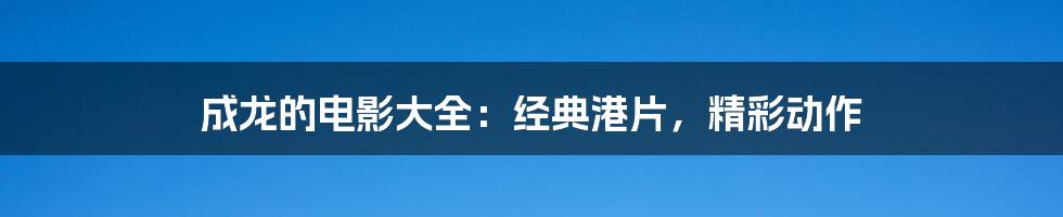 成龙的电影大全:经典港片,精彩动作