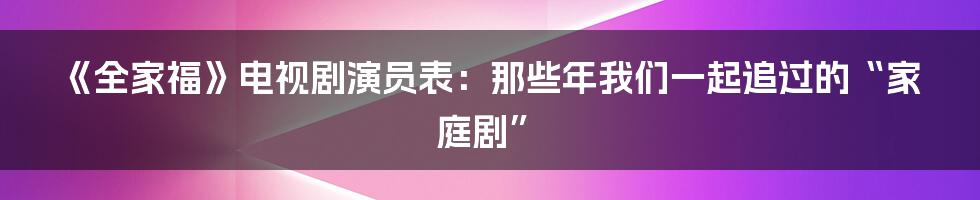 《全家福》电视剧演员表:那些年我们一起追过的“家庭剧”