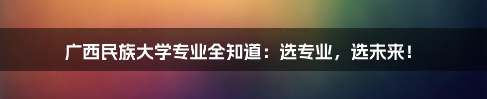 广西民族大学专业全知道:选专业,选未来!