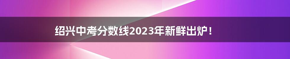 绍兴中考分数线2023年新鲜出炉!