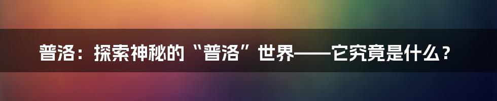 普洛:探索神秘的“普洛”世界——它究竟是什么?