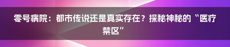 零号病院:都市传说还是真实存在?探秘神秘的“医疗禁区”