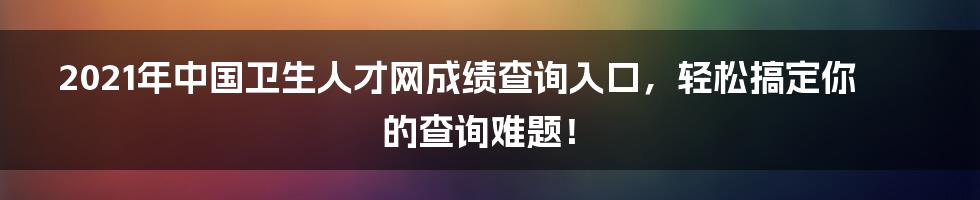 2021年中国卫生人才网成绩查询入口,轻松搞定你的查询难题!