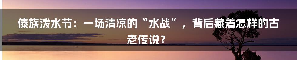 傣族泼水节:一场清凉的“水战”,背后藏着怎样的古老传说?