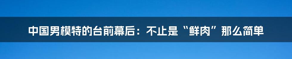 中国男模特的台前幕后:不止是“鲜肉”那么简单