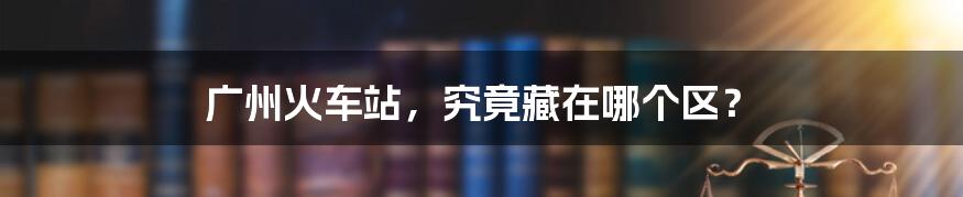 广州火车站,究竟藏在哪个区?