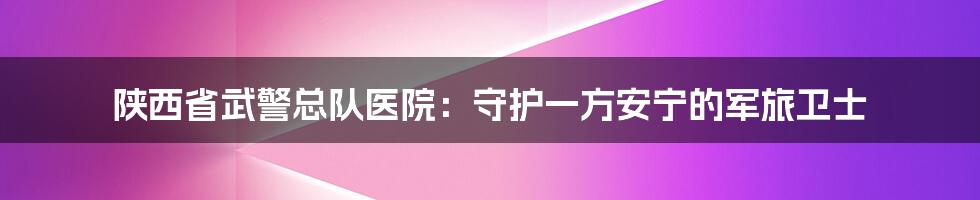 陕西省武警总队医院:守护一方安宁的军旅卫士
