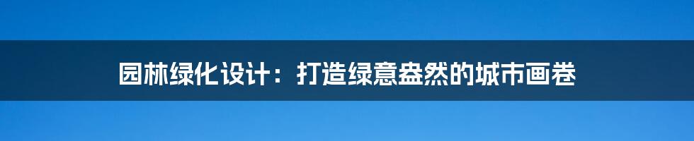 园林绿化设计:打造绿意盎然的城市画卷