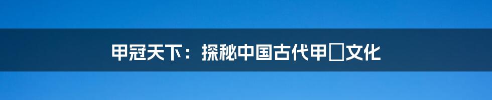 甲冠天下:探秘中国古代甲冑文化