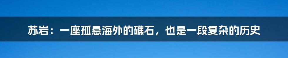 苏岩:一座孤悬海外的礁石,也是一段复杂的历史