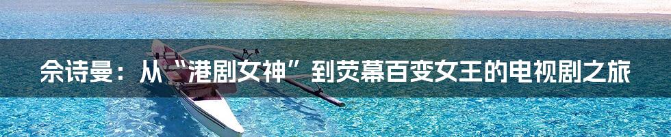 佘诗曼:从“港剧女神”到荧幕百变女王的电视剧之旅