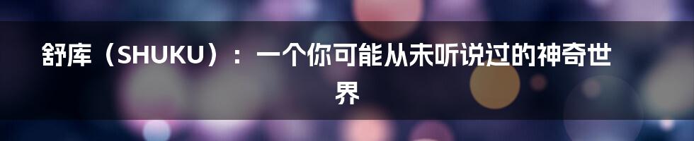 舒库(SHUKU):一个你可能从未听说过的神奇世界