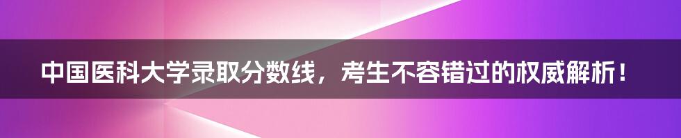 中国医科大学录取分数线,考生不容错过的权威解析!