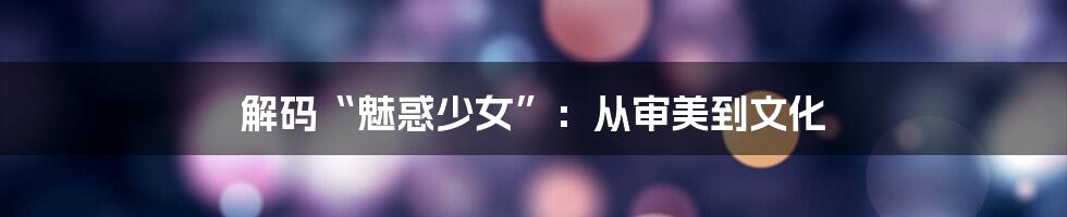 解码“魅惑少女”:从审美到文化