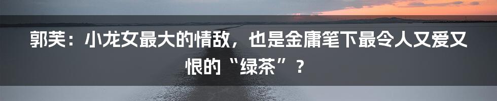 郭芙:小龙女最大的情敌,也是金庸笔下最令人又爱又恨的“绿茶”?