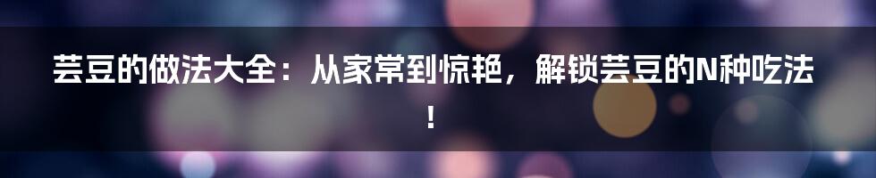 芸豆的做法大全：从家常到惊艳，解锁芸豆的N种吃法！