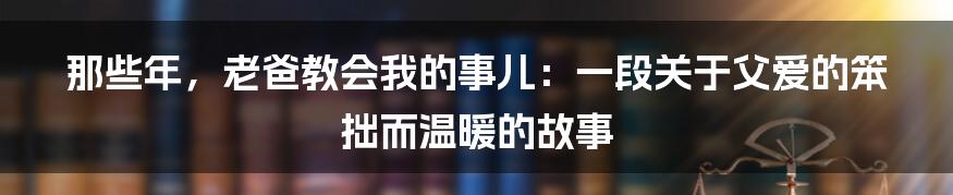 那些年,老爸教会我的事儿:一段关于父爱的笨拙而温暖的故事