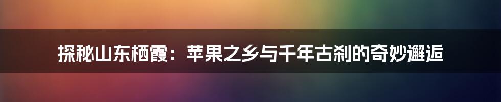 探秘山东栖霞:苹果之乡与千年古刹的奇妙邂逅