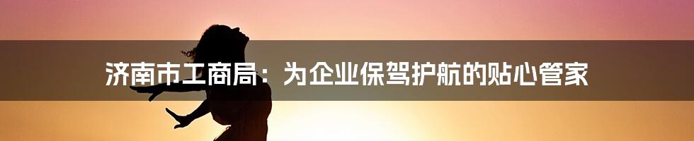 济南市工商局:为企业保驾护航的贴心管家