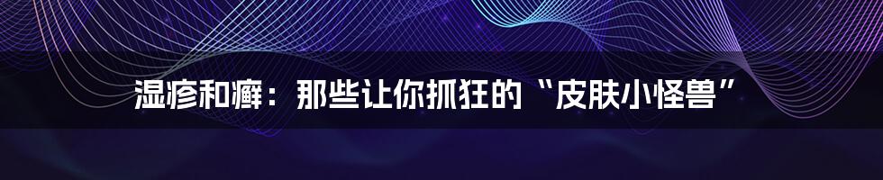 湿疹和癣:那些让你抓狂的“皮肤小怪兽”