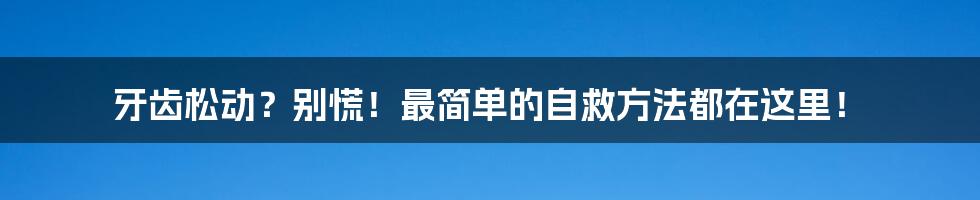 牙齿松动?别慌!最简单的自救方法都在这里!