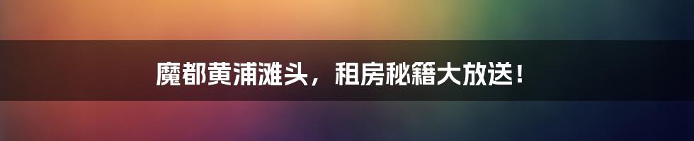 魔都黄浦滩头,租房秘籍大放送!