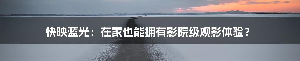 快映蓝光:在家也能拥有影院级观影体验?