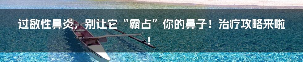 过敏性鼻炎,别让它“霸占”你的鼻子!治疗攻略来啦!