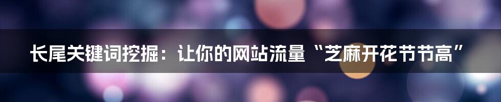 长尾关键词挖掘:让你的网站流量“芝麻开花节节高”