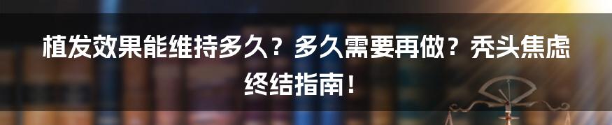 植发效果能维持多久?多久需要再做?秃头焦虑终结指南!