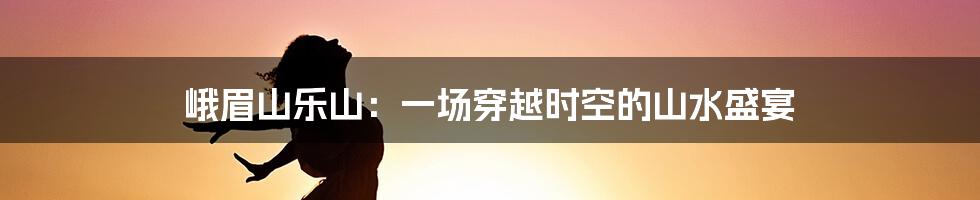 峨眉山乐山:一场穿越时空的山水盛宴