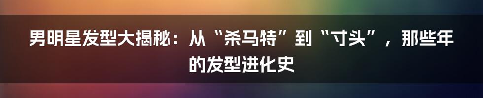 男明星发型大揭秘:从“杀马特”到“寸头”,那些年的发型进化史