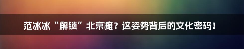 范冰冰“解锁”北京瘫?这姿势背后的文化密码!