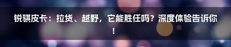 锐骐皮卡:拉货、越野,它能胜任吗?深度体验告诉你!
