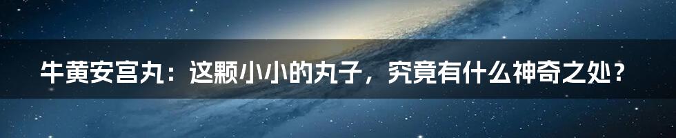 牛黄安宫丸:这颗小小的丸子,究竟有什么神奇之处?