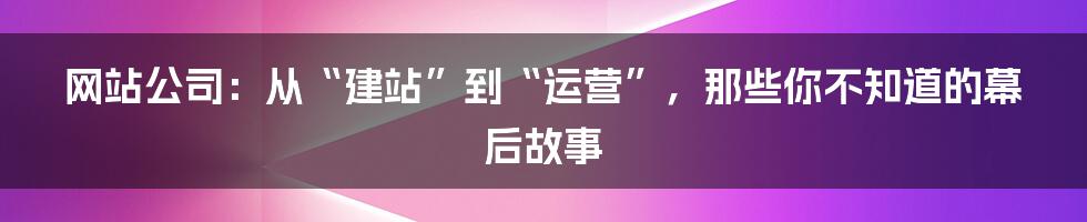 网站公司:从“建站”到“运营”,那些你不知道的幕后故事