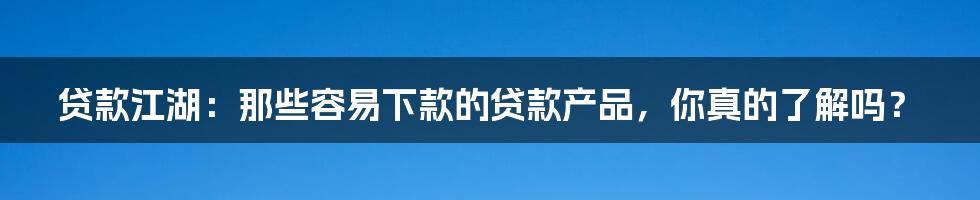 贷款江湖:那些容易下款的贷款产品,你真的了解吗?