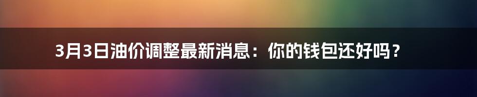 3月3日油价调整最新消息:你的钱包还好吗?