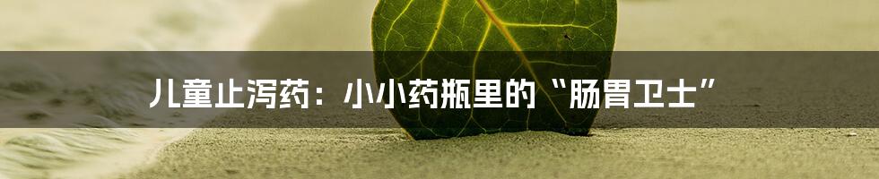 儿童止泻药：小小药瓶里的“肠胃卫士”