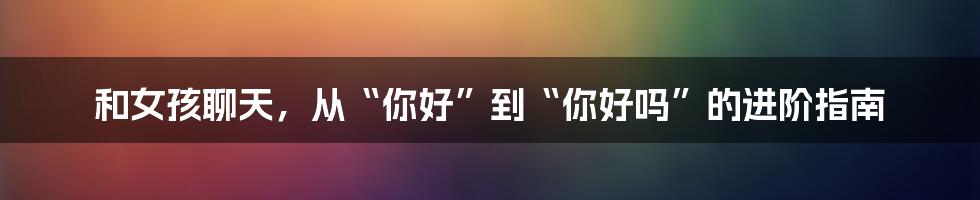和女孩聊天,从“你好”到“你好吗”的进阶指南