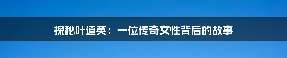 探秘叶道英:一位传奇女性背后的故事