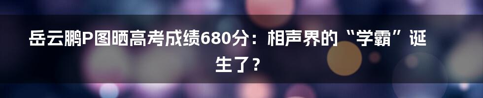 岳云鹏P图晒高考成绩680分:相声界的“学霸”诞生了?
