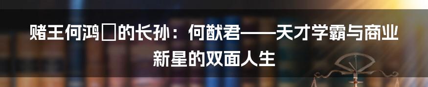 赌王何鸿燊的长孙:何猷君——天才学霸与商业新星的双面人生