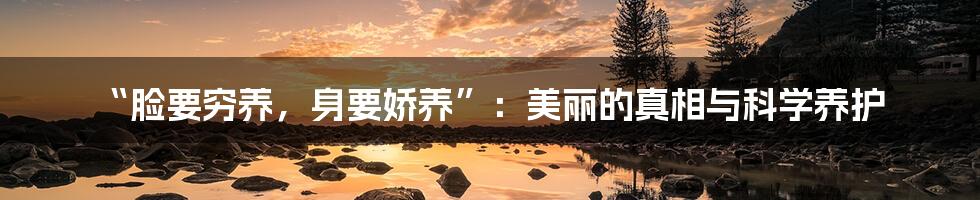 “脸要穷养,身要娇养”:美丽的真相与科学养护
