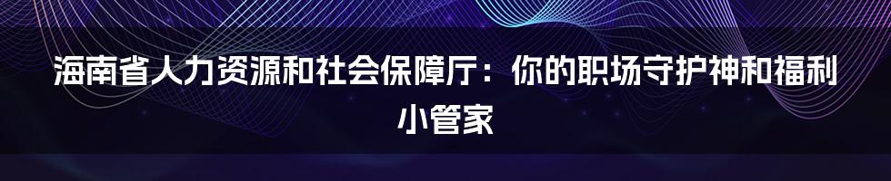 海南省人力资源和社会保障厅:你的职场守护神和福利小管家